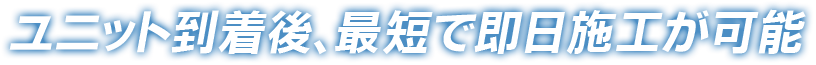 ユニット到着後、最短で即日施工が可能