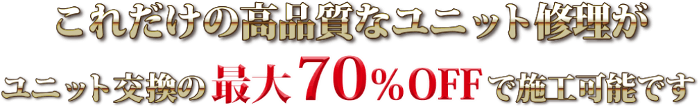 これだけ高品質なユニット修理がユニット交換の最大70％OFFで施工可能です