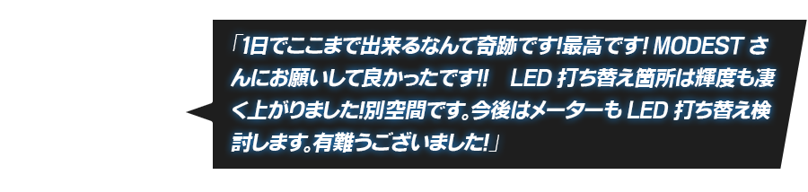 「１日でここまで出来るなんて奇跡です！最高です！MODESTさんにお願いして良かったです！！　LED打ち替え箇所は輝度も凄く上がりました！別空間です。今後はメーターもLED打ち替え検討します。有難うございました！」