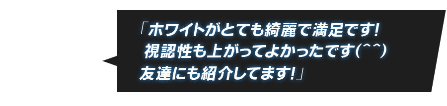 「ホワイトがとても綺麗で満足です！ 視認性も上がってよかったです（＾＾）友達にも紹介してます！」