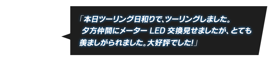 「本日ツーリング日和りで、ツーリングしました。 夕方仲間にメーターLED交換見せましたが、とても羨ましがられました。大好評でした！」