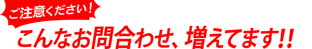 ご注意ください！こんなお問合わせ、増えてます！！